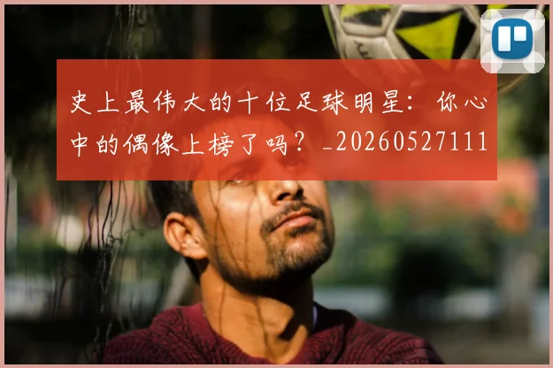 史上最伟大的十位足球明星：你心中的偶像上榜了吗？_20260527111815