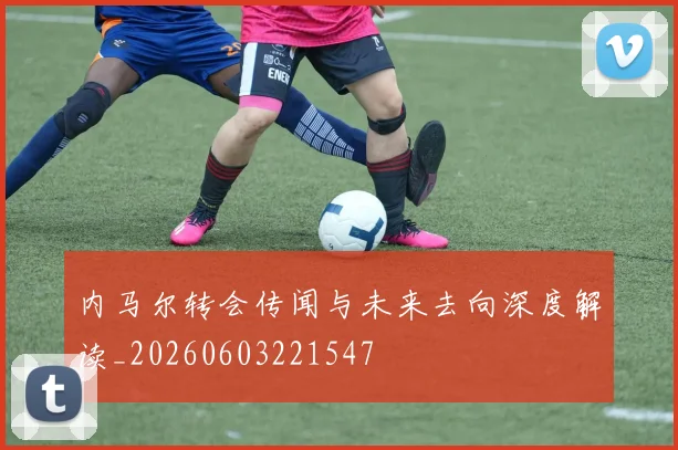 内马尔转会传闻与未来去向深度解读_20260603221547