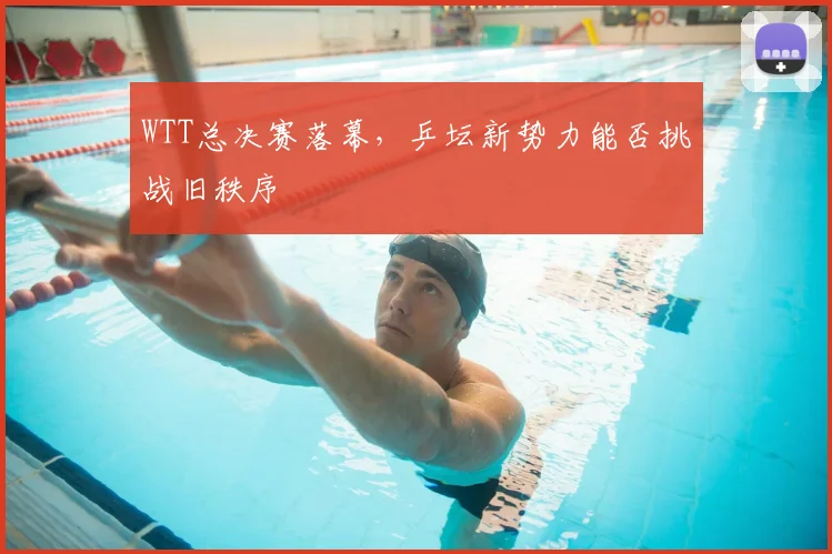 WTT总决赛落幕，乒坛新势力能否挑战旧秩序